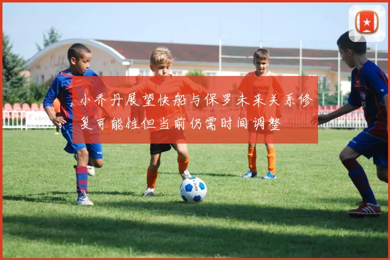 小乔丹展望快船与保罗未来关系修复可能性但当前仍需时间调整